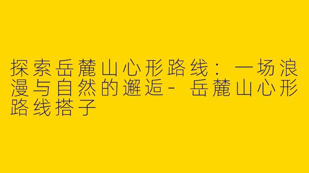 探索岳麓山心形路线：一场浪漫与自然的邂逅-岳麓山心形路线搭子