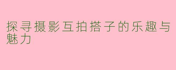 探寻摄影互拍搭子的乐趣与魅力