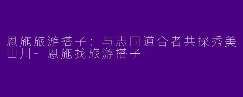恩施旅游搭子：与志同道合者共探秀美山川-恩施找旅游搭子