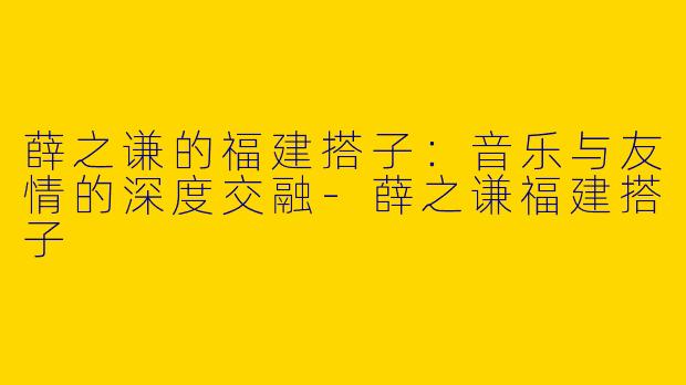 薛之谦的福建搭子：音乐与友情的深度交融