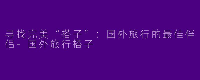 寻找完美“搭子”：国外旅行的最佳伴侣-国外旅行搭子