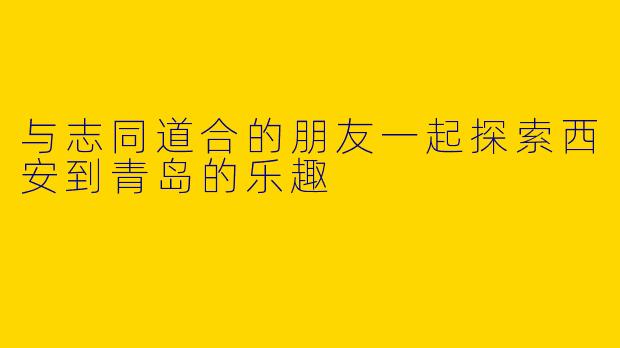 与志同道合的朋友一起探索西安到青岛的乐趣