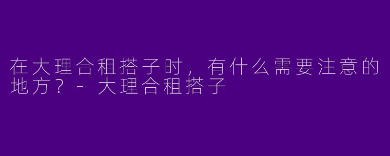 在大理合租搭子时，有什么需要注意的地方？