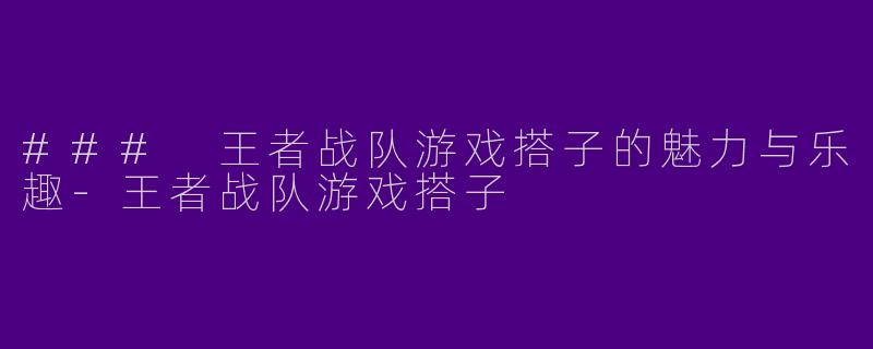 ### 王者战队游戏搭子的魅力与乐趣-王者战队游戏搭子