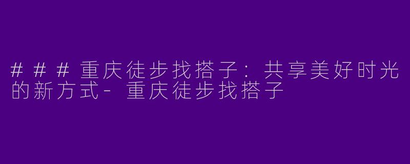 ###重庆徒步找搭子：共享美好时光的新方式-重庆徒步找搭子