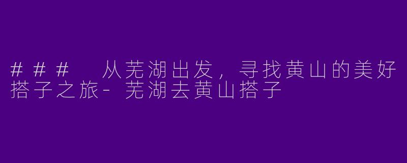 ### 从芜湖出发，寻找黄山的美好搭子之旅-芜湖去黄山搭子