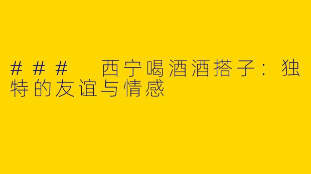 ### 西宁喝酒酒搭子：独特的友谊与情感