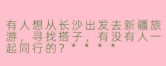 有人想从长沙出发去新疆旅游，寻找搭子，有没有人一起同行的？****