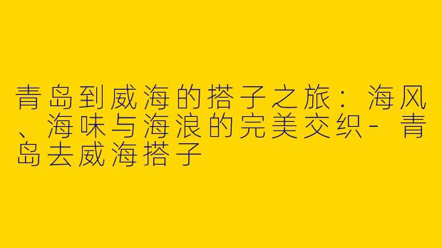 青岛到威海的搭子之旅:海风、海味与海浪的完美交织