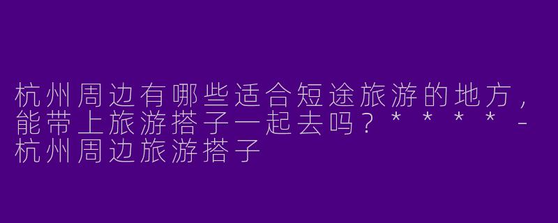 杭州周边有哪些适合短途旅游的地方,能带上旅游搭子一起去吗?****