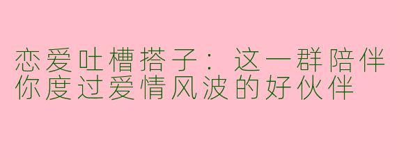 恋爱吐槽搭子：这一群陪伴你度过爱情风波的好伙伴