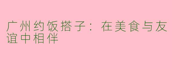 广州约饭搭子：在美食与友谊中相伴