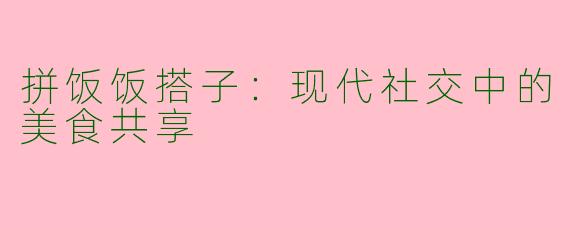 拼饭饭搭子：现代社交中的美食共享