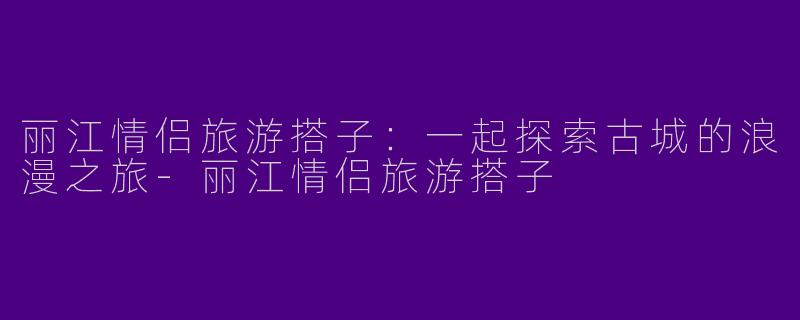 丽江情侣旅游搭子：一起探索古城的浪漫之旅-丽江情侣旅游搭子