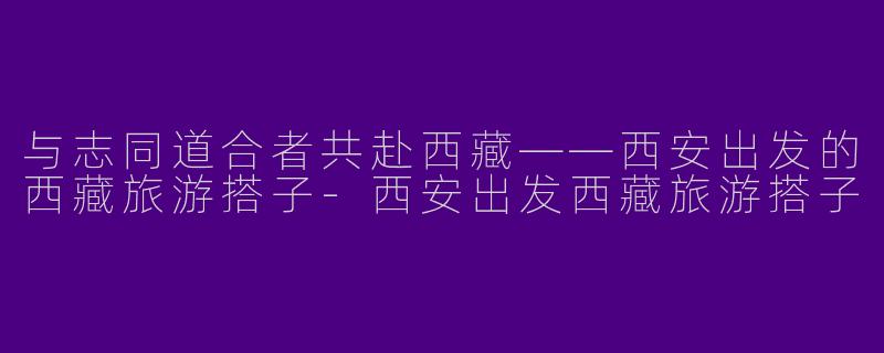与志同道合者共赴西藏——西安出发的西藏旅游搭子