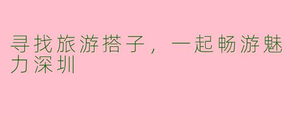 寻找旅游搭子，一起畅游魅力深圳