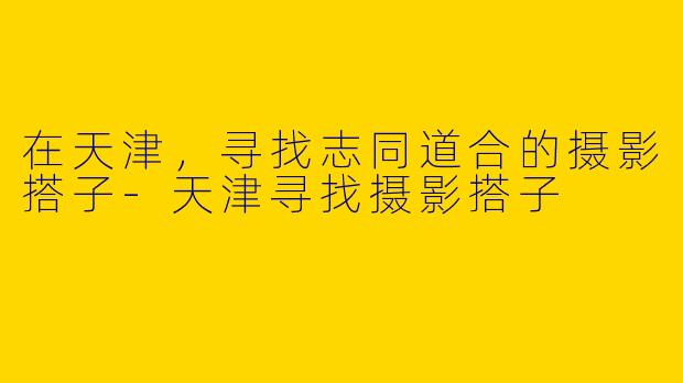 在天津，寻找志同道合的摄影搭子-天津寻找摄影搭子