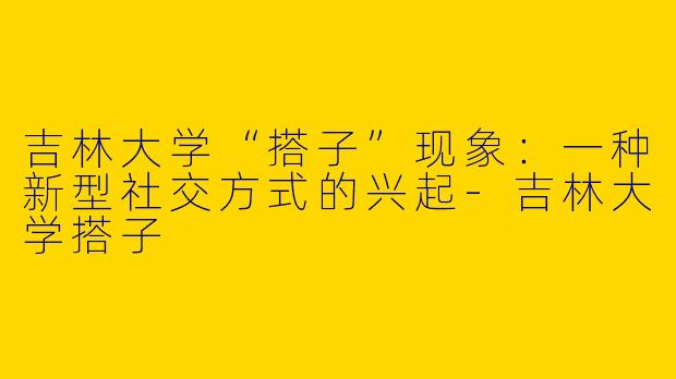 吉林大学“搭子”现象：一种新型社交方式的兴起-吉林大学搭子