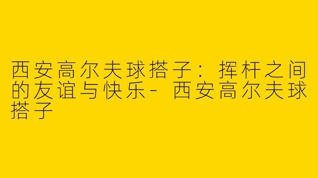 西安高尔夫球搭子：挥杆之间的友谊与快乐-西安高尔夫球搭子