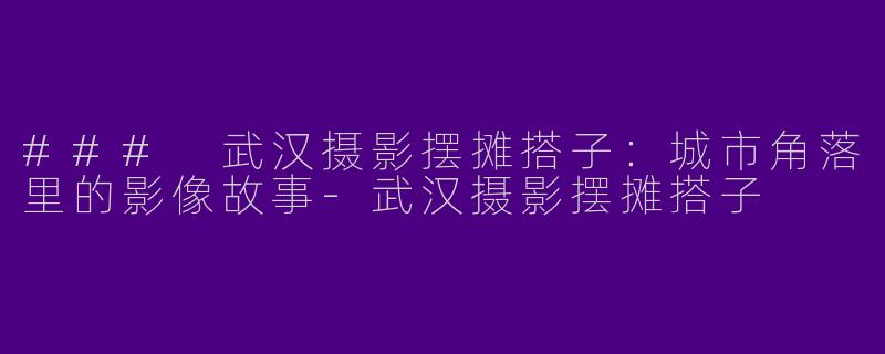 ### 武汉摄影摆摊搭子：城市角落里的影像故事-武汉摄影摆摊搭子