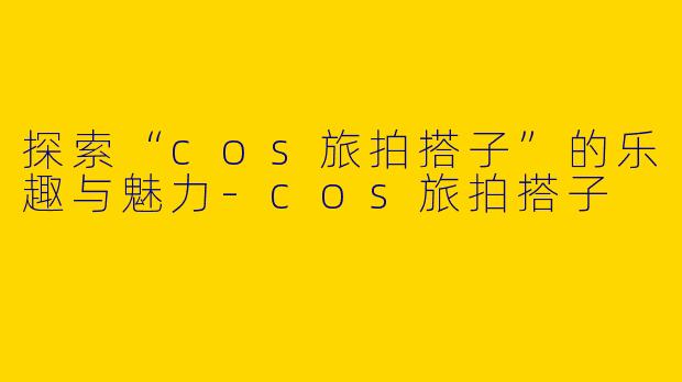 探索“cos旅拍搭子”的乐趣与魅力-cos旅拍搭子