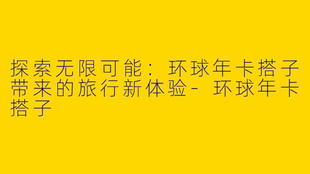 探索无限可能：环球年卡搭子带来的旅行新体验-环球年卡搭子