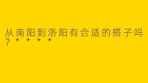 从南阳到洛阳有合适的搭子吗？****