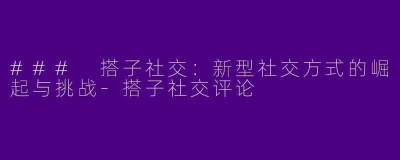 ### 搭子社交：新型社交方式的崛起与挑战-搭子社交评论