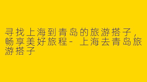 寻找上海到青岛的旅游搭子,畅享美好旅程