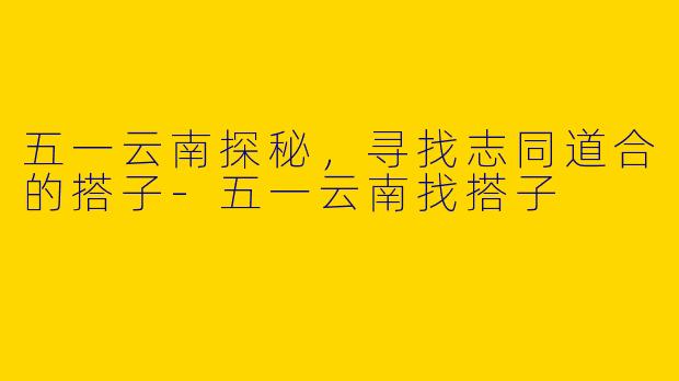 五一云南探秘，寻找志同道合的搭子-五一云南找搭子