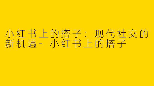 小红书上的搭子：现代社交的新机遇-小红书上的搭子
