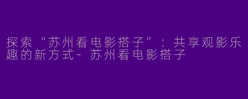 探索“苏州看电影搭子”：共享观影乐趣的新方式-苏州看电影搭子