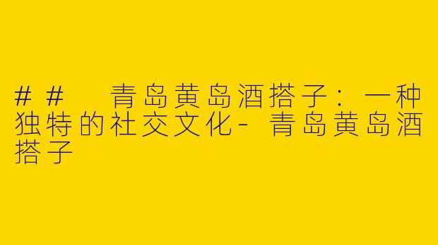 ## 青岛黄岛酒搭子：一种独特的社交文化-青岛黄岛酒搭子