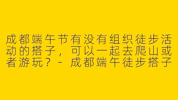 成都端午节有没有组织徒步活动的搭子，可以一起去爬山或者游玩？