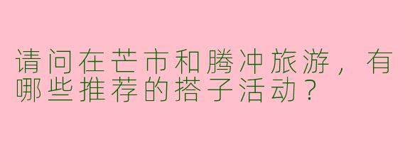 请问在芒市和腾冲旅游，有哪些推荐的搭子活动？