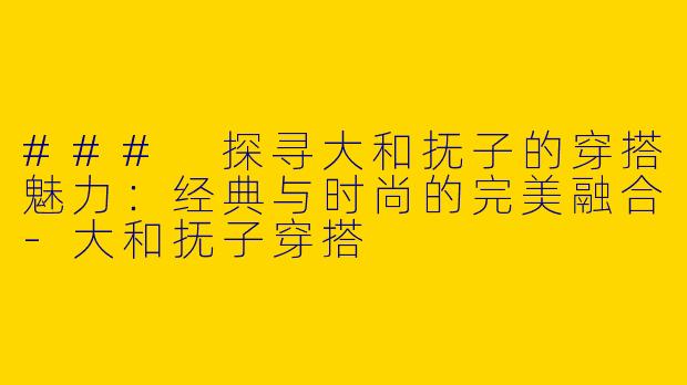 ### 探寻大和抚子的穿搭魅力：经典与时尚的完美融合-大和抚子穿搭