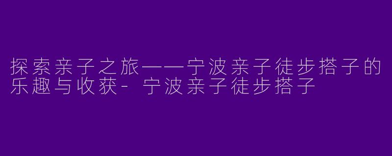 探索亲子之旅——宁波亲子徒步搭子的乐趣与收获-宁波亲子徒步搭子