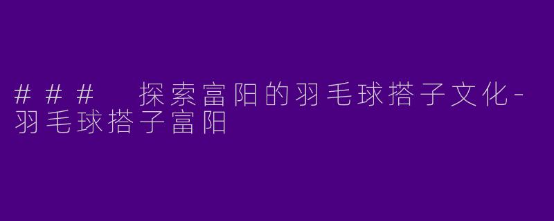 ### 探索富阳的羽毛球搭子文化-羽毛球搭子富阳