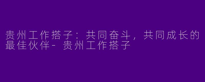 贵州工作搭子：共同奋斗，共同成长的最佳伙伴-贵州工作搭子