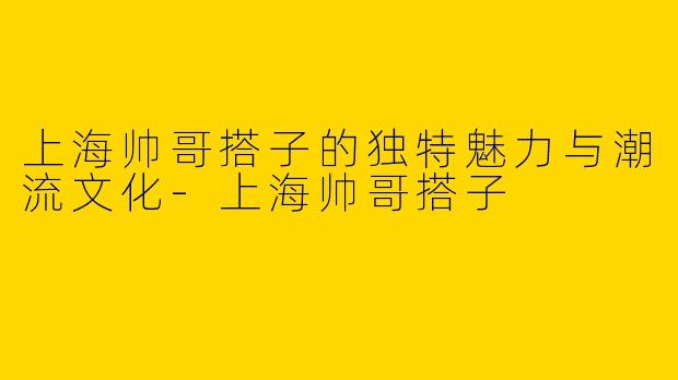 上海帅哥搭子的独特魅力与潮流文化-上海帅哥搭子