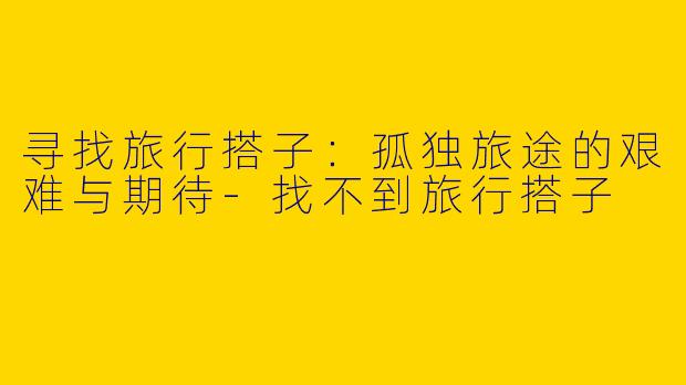 寻找旅行搭子：孤独旅途的艰难与期待-找不到旅行搭子