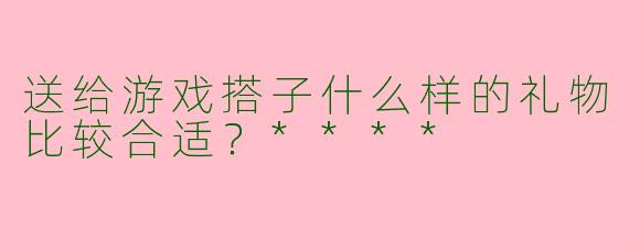 送给游戏搭子什么样的礼物比较合适？****
