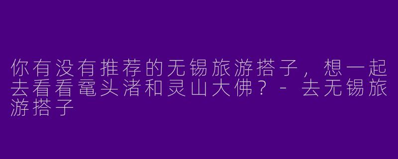 你有没有推荐的无锡旅游搭子，想一起去看看鼋头渚和灵山大佛？