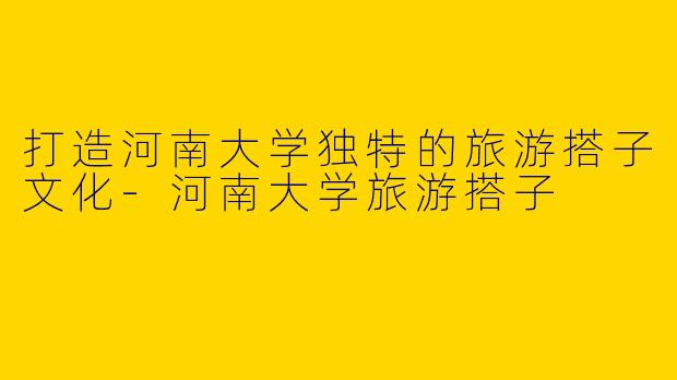 打造河南大学独特的旅游搭子文化-河南大学旅游搭子