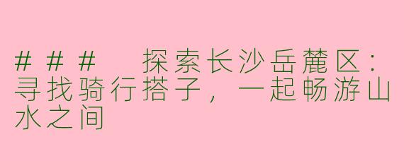 ### 探索长沙岳麓区：寻找骑行搭子，一起畅游山水之间