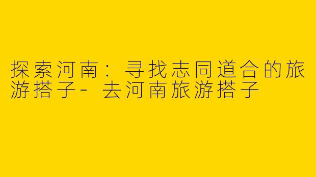 探索河南：寻找志同道合的旅游搭子-去河南旅游搭子