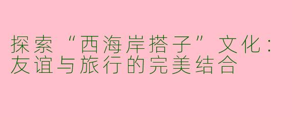探索“西海岸搭子”文化：友谊与旅行的完美结合