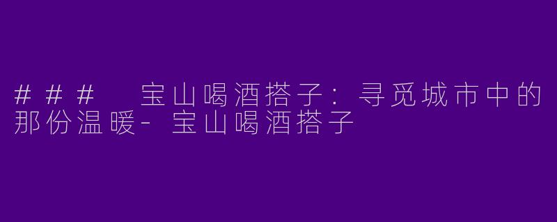 ### 宝山喝酒搭子：寻觅城市中的那份温暖-宝山喝酒搭子