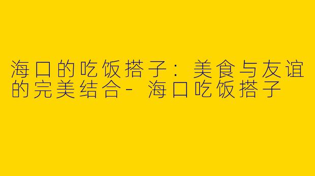 海口的吃饭搭子：美食与友谊的完美结合