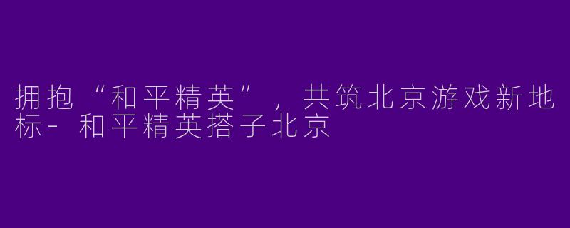拥抱“和平精英”,共筑北京游戏新地标